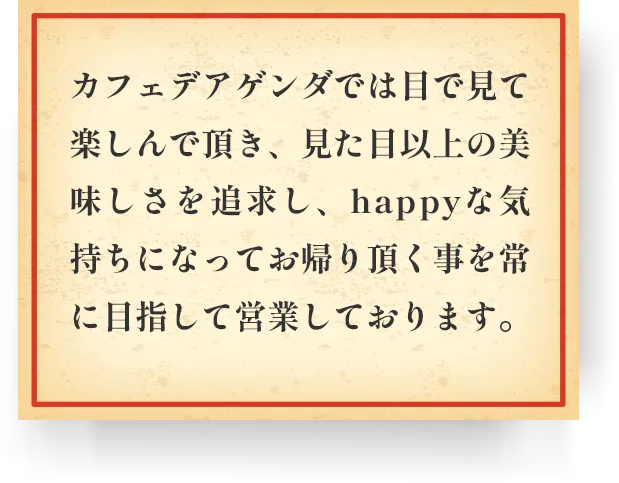 カフェデアゲンダでは目で見て、楽しんで頂き、見た目以上の美味しさを追及し、happyな気持ちになってお帰りいただくことを常に目指して営業しております。