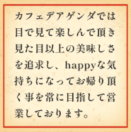 カフェデアゲンダでは目で見て、楽しんで頂き、見た目以上の美味しさを追及し、happyな気持ちになってお帰りいただくことを常に目指して営業しております。